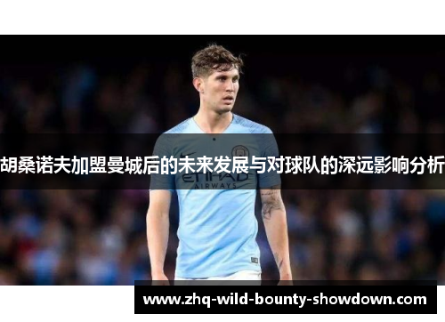 胡桑诺夫加盟曼城后的未来发展与对球队的深远影响分析