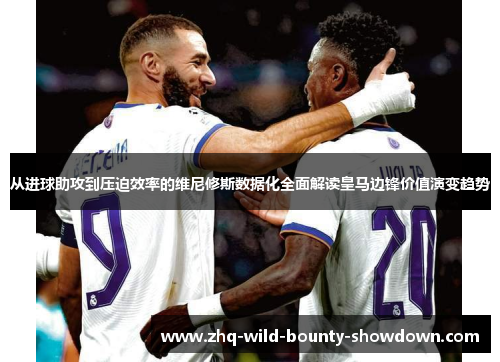 从进球助攻到压迫效率的维尼修斯数据化全面解读皇马边锋价值演变趋势