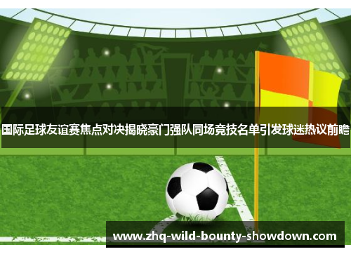 国际足球友谊赛焦点对决揭晓豪门强队同场竞技名单引发球迷热议前瞻