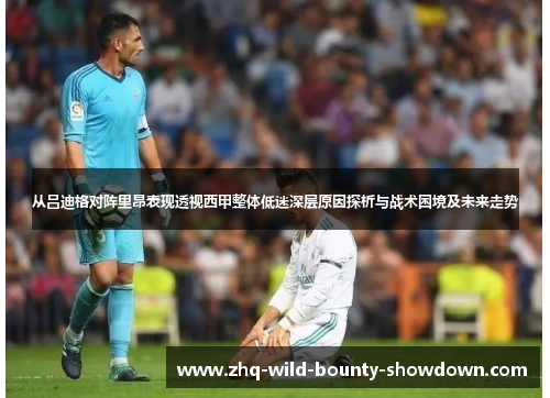从吕迪格对阵里昂表现透视西甲整体低迷深层原因探析与战术困境及未来走势 从吕迪格对阵里昂表现透视西甲整体低迷深层原因探析与战术困境及未来走势