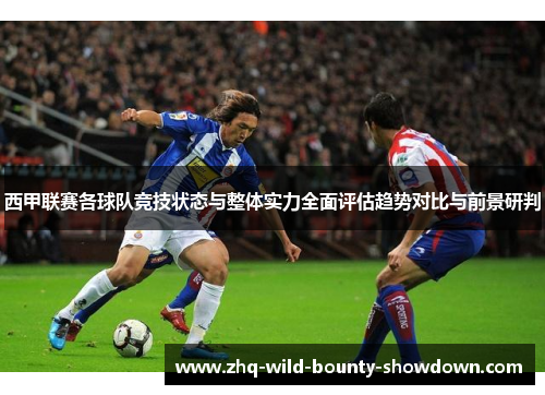 西甲联赛各球队竞技状态与整体实力全面评估趋势对比与前景研判 西甲联赛各球队竞技状态与整体实力全面评估趋势对比与前景研判