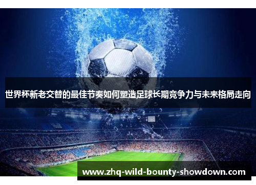 世界杯新老交替的最佳节奏如何塑造足球长期竞争力与未来格局走向