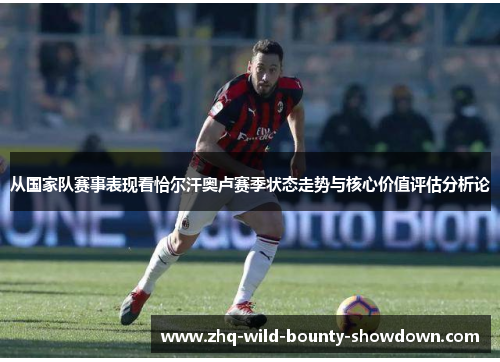 从国家队赛事表现看恰尔汗奥卢赛季状态走势与核心价值评估分析论