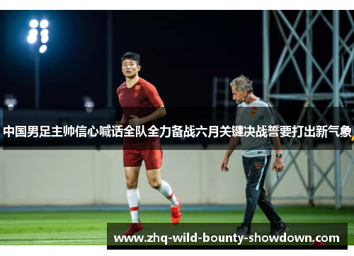 中国男足主帅信心喊话全队全力备战六月关键决战誓要打出新气象