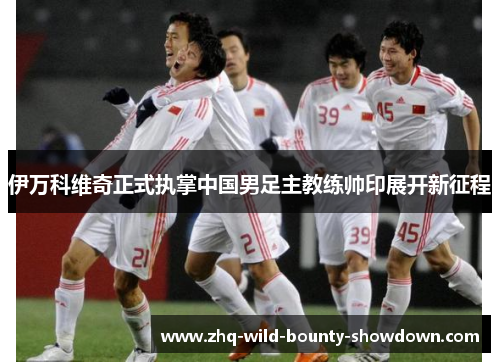 伊万科维奇正式执掌中国男足主教练帅印展开新征程 伊万科维奇正式执掌中国男足主教练帅印展开新征程