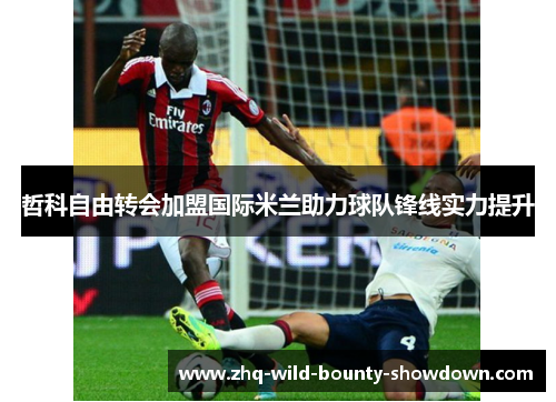 哲科自由转会加盟国际米兰助力球队锋线实力提升 哲科自由转会加盟国际米兰助力球队锋线实力提升