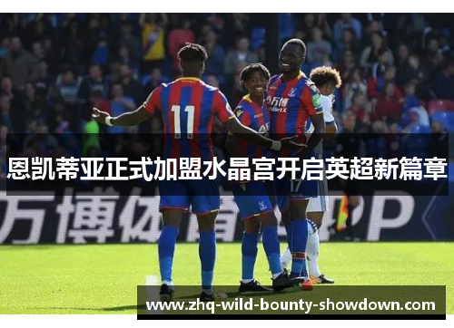 恩凯蒂亚正式加盟水晶宫开启英超新篇章