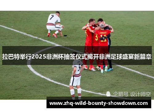 拉巴特举行2025非洲杯抽签仪式揭开非洲足球盛宴新篇章 拉巴特举行2025非洲杯抽签仪式揭开非洲足球盛宴新篇章