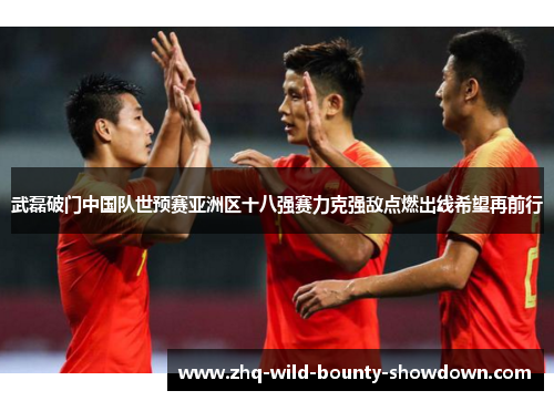 武磊破门中国队世预赛亚洲区十八强赛力克强敌点燃出线希望再前行
