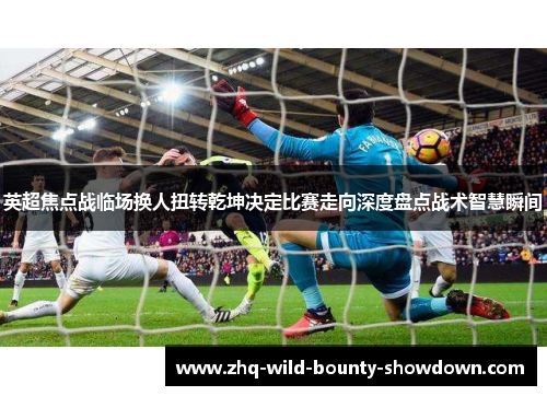 英超焦点战临场换人扭转乾坤决定比赛走向深度盘点战术智慧瞬间 英超焦点战临场换人扭转乾坤决定比赛走向深度盘点战术智慧瞬间