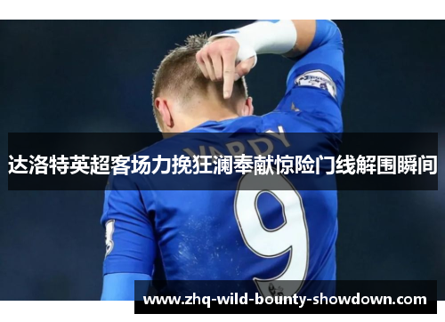 达洛特英超客场力挽狂澜奉献惊险门线解围瞬间 达洛特英超客场力挽狂澜奉献惊险门线解围瞬间
