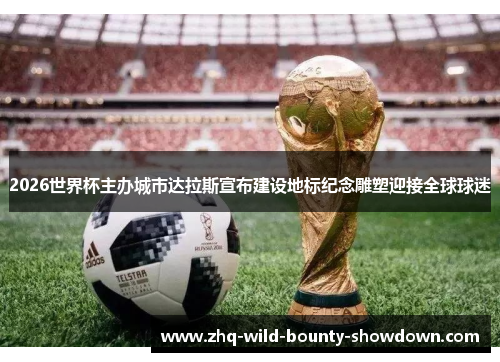 2026世界杯主办城市达拉斯宣布建设地标纪念雕塑迎接全球球迷 2026世界杯主办城市达拉斯宣布建设地标纪念雕塑迎接全球球迷