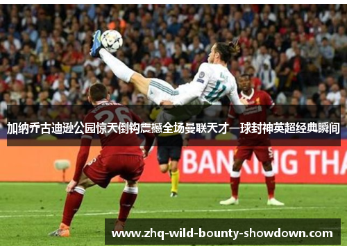 加纳乔古迪逊公园惊天倒钩震撼全场曼联天才一球封神英超经典瞬间