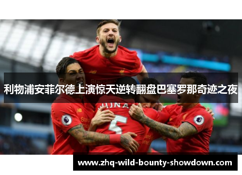 利物浦安菲尔德上演惊天逆转翻盘巴塞罗那奇迹之夜