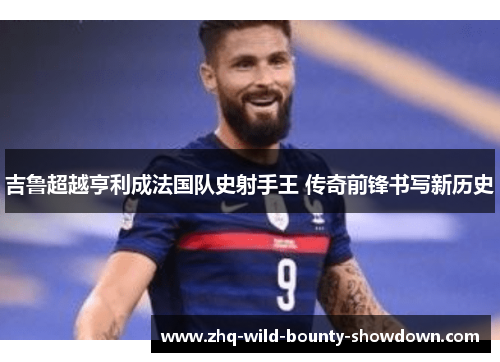 吉鲁超越亨利成法国队史射手王 传奇前锋书写新历史 吉鲁超越亨利成法国队史射手王 传奇前锋书写新历史