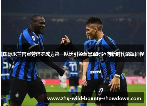 国际米兰官宣劳塔罗成为第一队长引领蓝黑军团迈向新时代荣耀征程