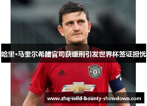 哈里·马奎尔希腊官司获缓刑引发世界杯签证担忧 哈里·马奎尔希腊官司获缓刑引发世界杯签证担忧