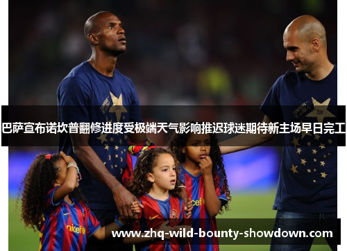 巴萨宣布诺坎普翻修进度受极端天气影响推迟球迷期待新主场早日完工