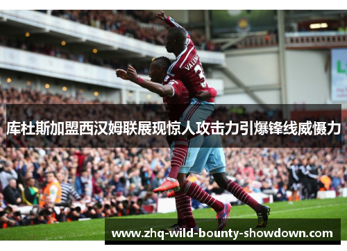 库杜斯加盟西汉姆联展现惊人攻击力引爆锋线威慑力