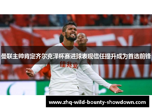 曼联主帅肯定齐尔克泽杯赛进球表现信任提升成为首选前锋