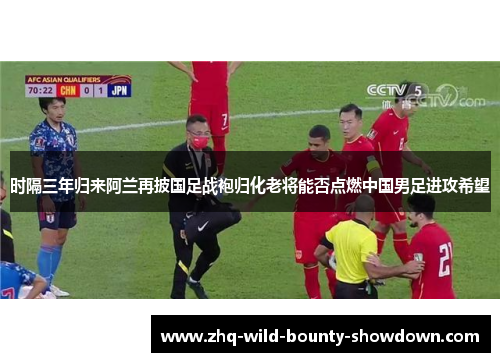 时隔三年归来阿兰再披国足战袍归化老将能否点燃中国男足进攻希望