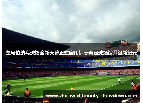 皇马伯纳乌球场全新天幕正式启用标志着足球场馆升级新纪元