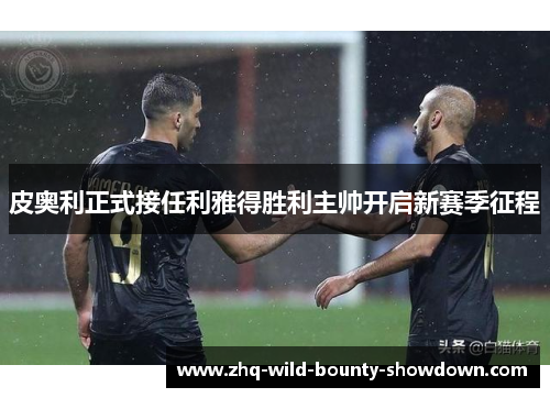 皮奥利正式接任利雅得胜利主帅开启新赛季征程