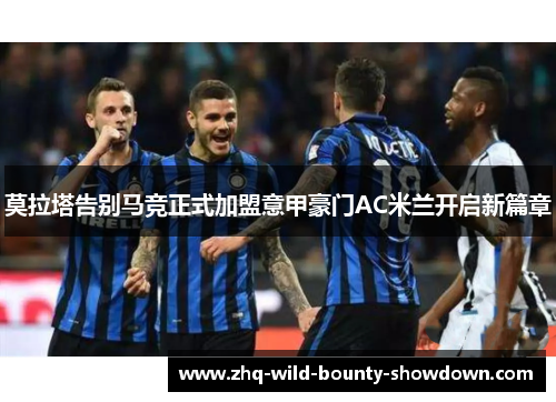 莫拉塔告别马竞正式加盟意甲豪门AC米兰开启新篇章