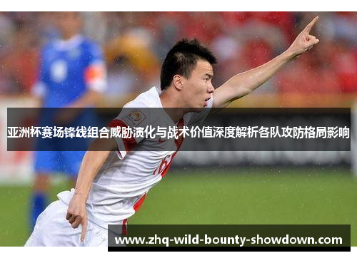 亚洲杯赛场锋线组合威胁演化与战术价值深度解析各队攻防格局影响 亚洲杯赛场锋线组合威胁演化与战术价值深度解析各队攻防格局影响