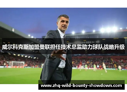 威尔科克斯加盟曼联担任技术总监助力球队战略升级 威尔科克斯加盟曼联担任技术总监助力球队战略升级