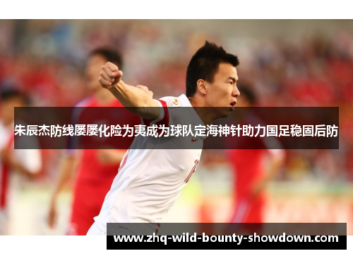 朱辰杰防线屡屡化险为夷成为球队定海神针助力国足稳固后防 朱辰杰防线屡屡化险为夷成为球队定海神针助力国足稳固后防