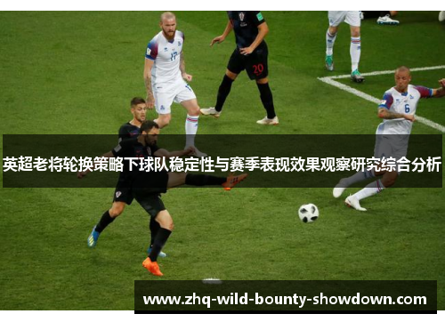 英超老将轮换策略下球队稳定性与赛季表现效果观察研究综合分析 英超老将轮换策略下球队稳定性与赛季表现效果观察研究综合分析