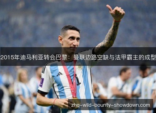 2015年迪马利亚转会巴黎:曼联边路空缺与法甲霸主的成型 2015年迪马利亚转会巴黎:曼联边路空缺与法甲霸主的成型